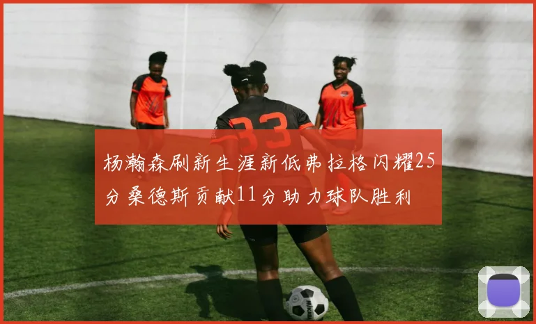 杨瀚森刷新生涯新低弗拉格闪耀25分桑德斯贡献11分助力球队胜利