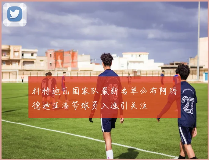 科特迪瓦国家队最新名单公布阿玛德迪亚洛等球员入选引关注