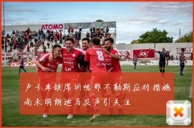 卢卡库缺席训练那不勒斯应对措施尚未明朗迪马发声引关注
