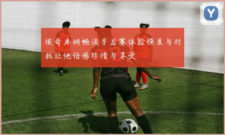 埃奇库姆畅谈季后赛体验强度与对抗让他倍感珍惜与享受