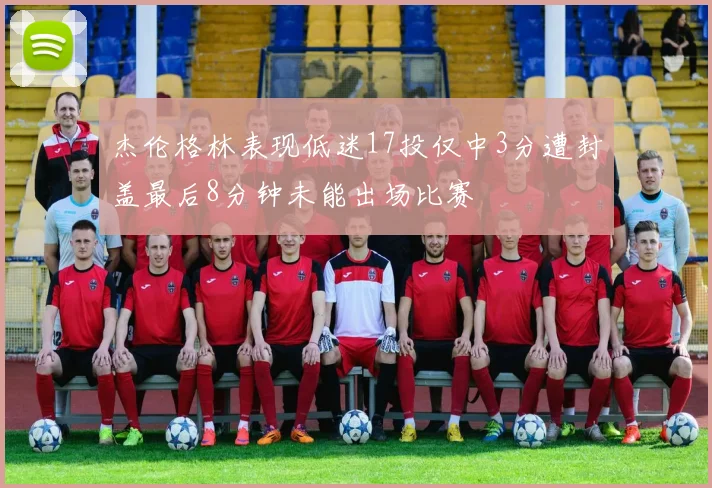 杰伦格林表现低迷17投仅中3分遭封盖最后8分钟未能出场比赛