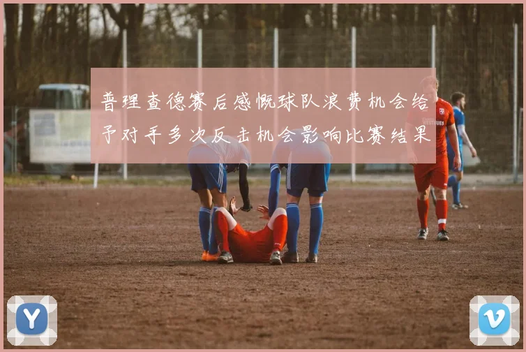 普理查德赛后感慨球队浪费机会给予对手多次反击机会影响比赛结果