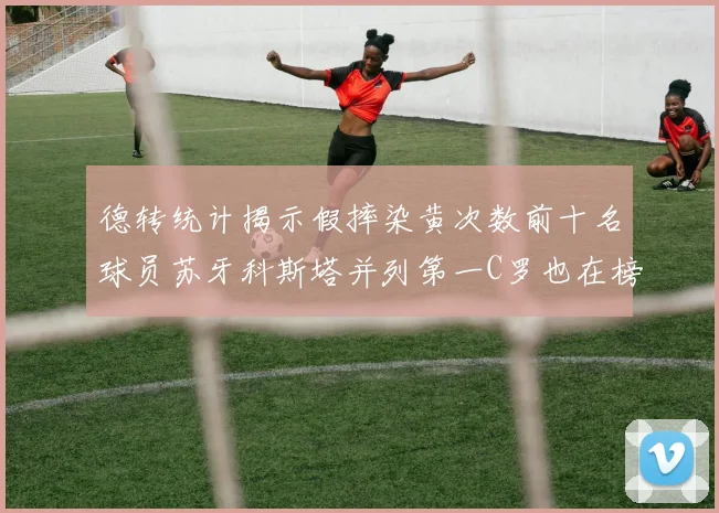 德转统计揭示假摔染黄次数前十名球员苏牙科斯塔并列第一C罗也在榜单中
