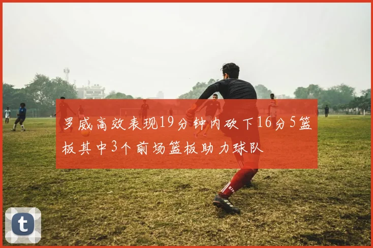 罗威高效表现19分钟内砍下16分5篮板其中3个前场篮板助力球队