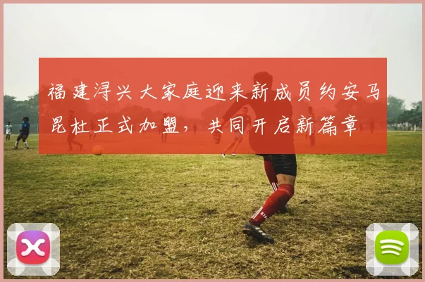 福建浔兴大家庭迎来新成员约安马昆杜正式加盟，共同开启新篇章
